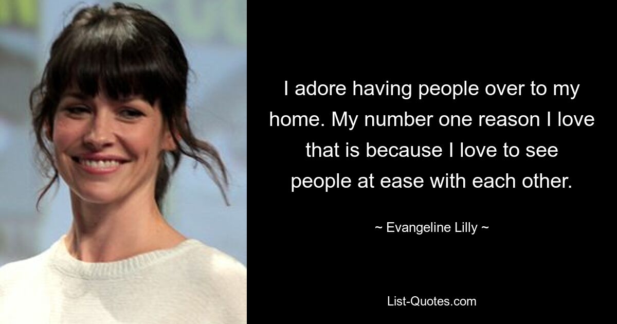 I adore having people over to my home. My number one reason I love that is because I love to see people at ease with each other. — © Evangeline Lilly