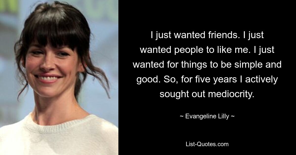 I just wanted friends. I just wanted people to like me. I just wanted for things to be simple and good. So, for five years I actively sought out mediocrity. — © Evangeline Lilly