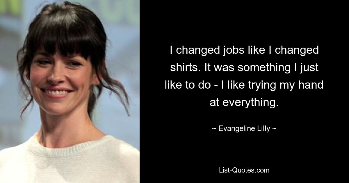 I changed jobs like I changed shirts. It was something I just like to do - I like trying my hand at everything. — © Evangeline Lilly