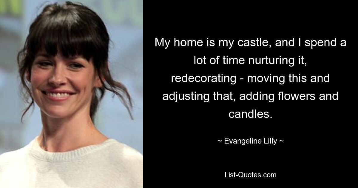 My home is my castle, and I spend a lot of time nurturing it, redecorating - moving this and adjusting that, adding flowers and candles. — © Evangeline Lilly