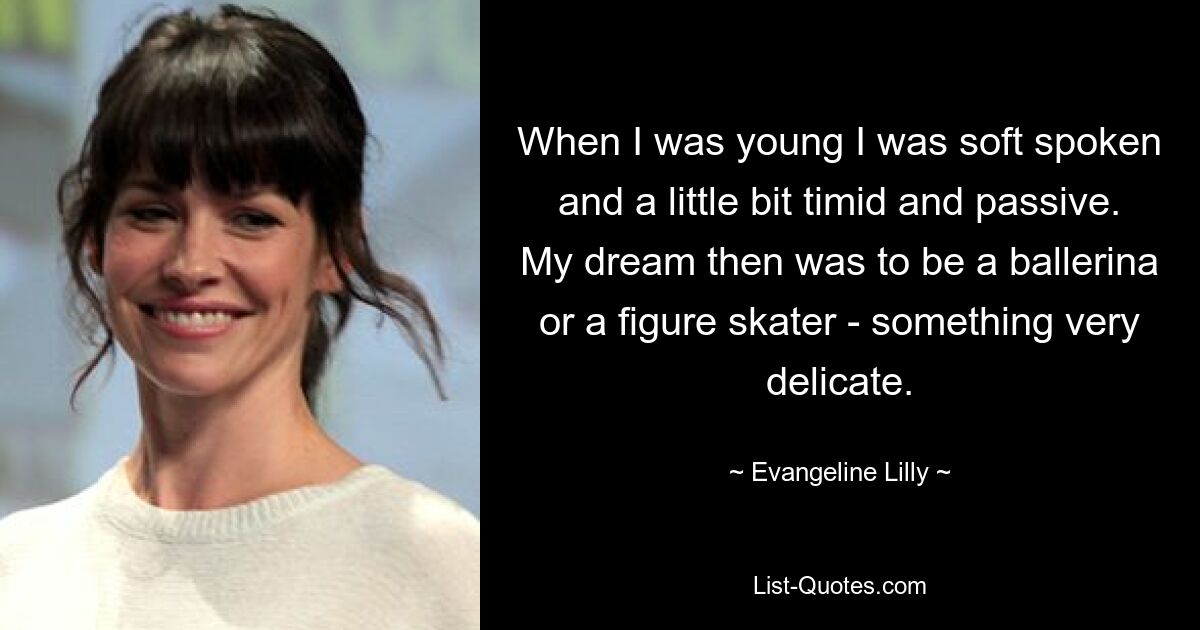 When I was young I was soft spoken and a little bit timid and passive. My dream then was to be a ballerina or a figure skater - something very delicate. — © Evangeline Lilly