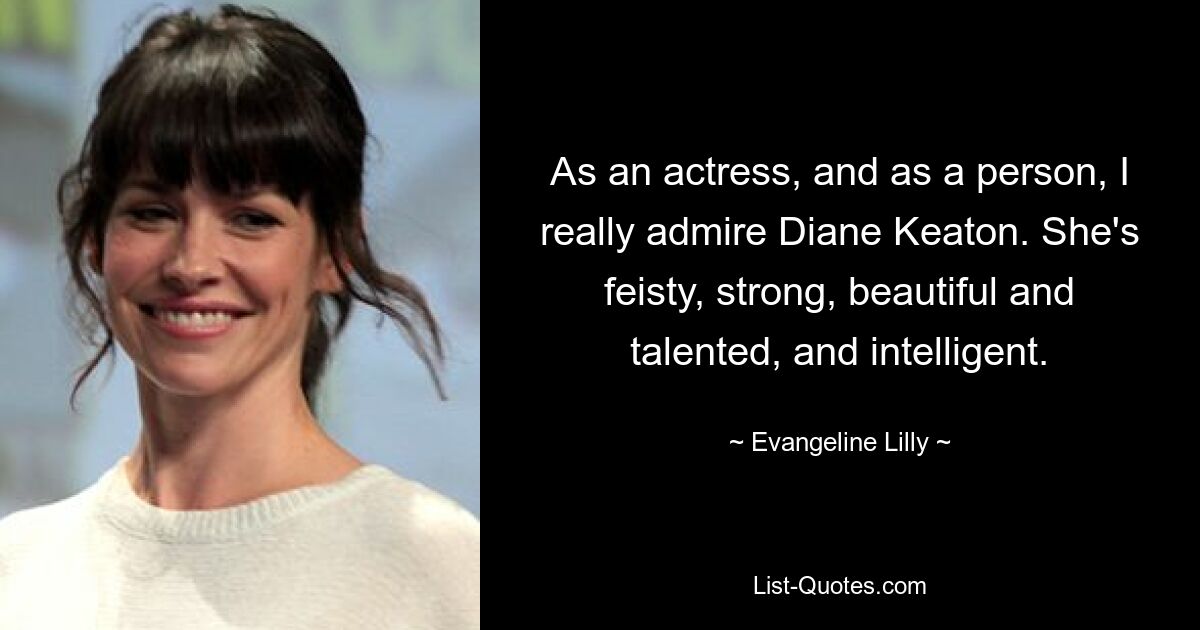 As an actress, and as a person, I really admire Diane Keaton. She's feisty, strong, beautiful and talented, and intelligent. — © Evangeline Lilly