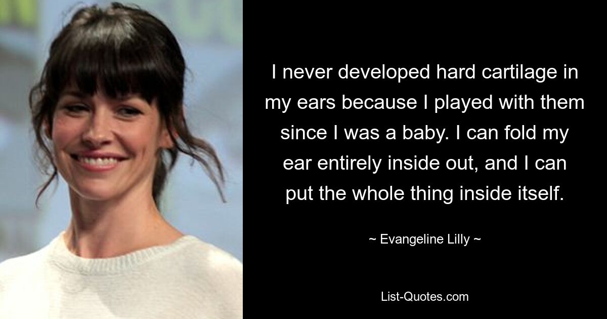 I never developed hard cartilage in my ears because I played with them since I was a baby. I can fold my ear entirely inside out, and I can put the whole thing inside itself. — © Evangeline Lilly