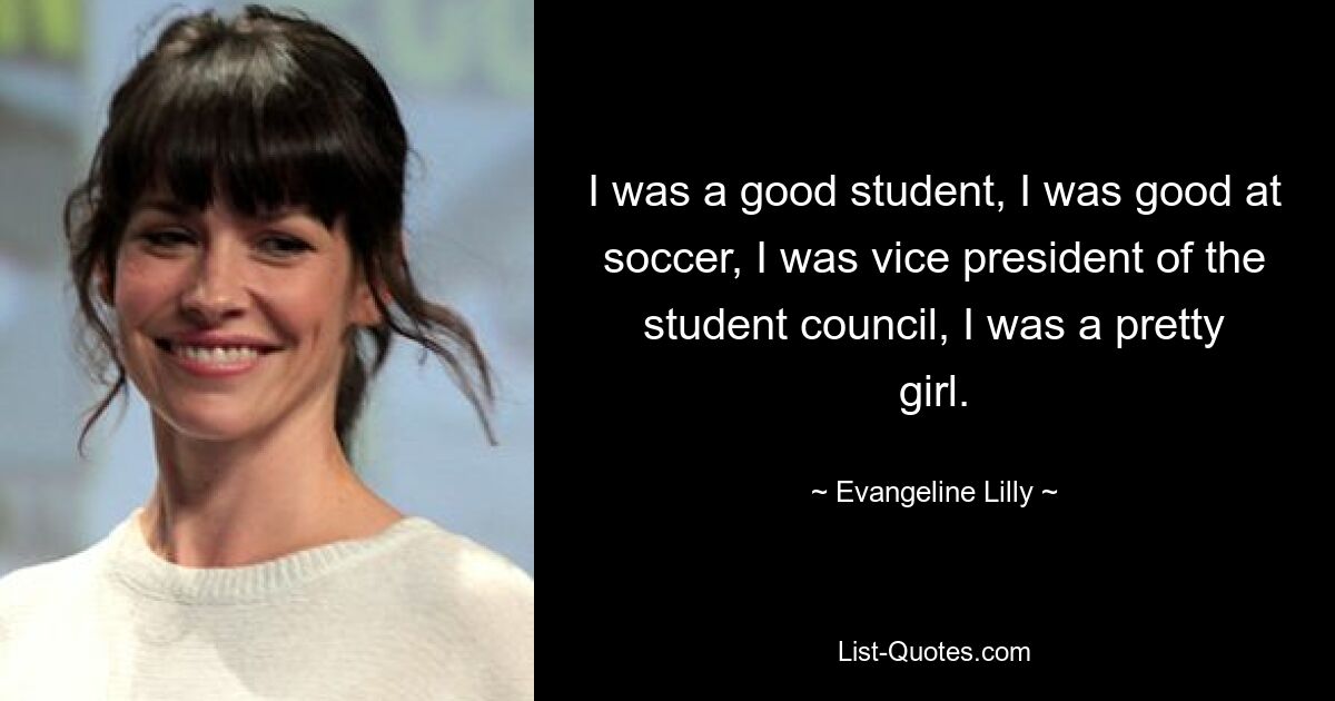 I was a good student, I was good at soccer, I was vice president of the student council, I was a pretty girl. — © Evangeline Lilly