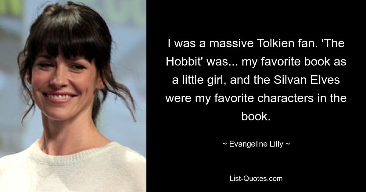 I was a massive Tolkien fan. 'The Hobbit' was... my favorite book as a little girl, and the Silvan Elves were my favorite characters in the book. — © Evangeline Lilly