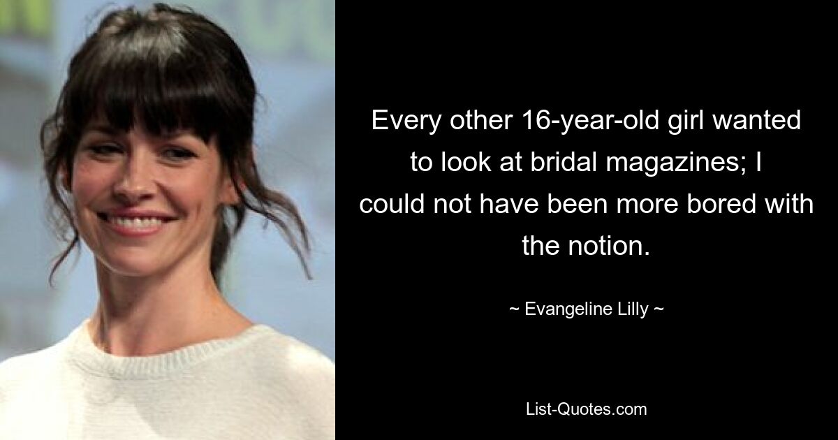 Every other 16-year-old girl wanted to look at bridal magazines; I could not have been more bored with the notion. — © Evangeline Lilly