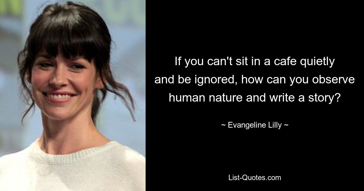 Wenn Sie nicht ruhig in einem Café sitzen und ignoriert werden können, wie können Sie dann die menschliche Natur beobachten und eine Geschichte schreiben? — © Evangeline Lilly 