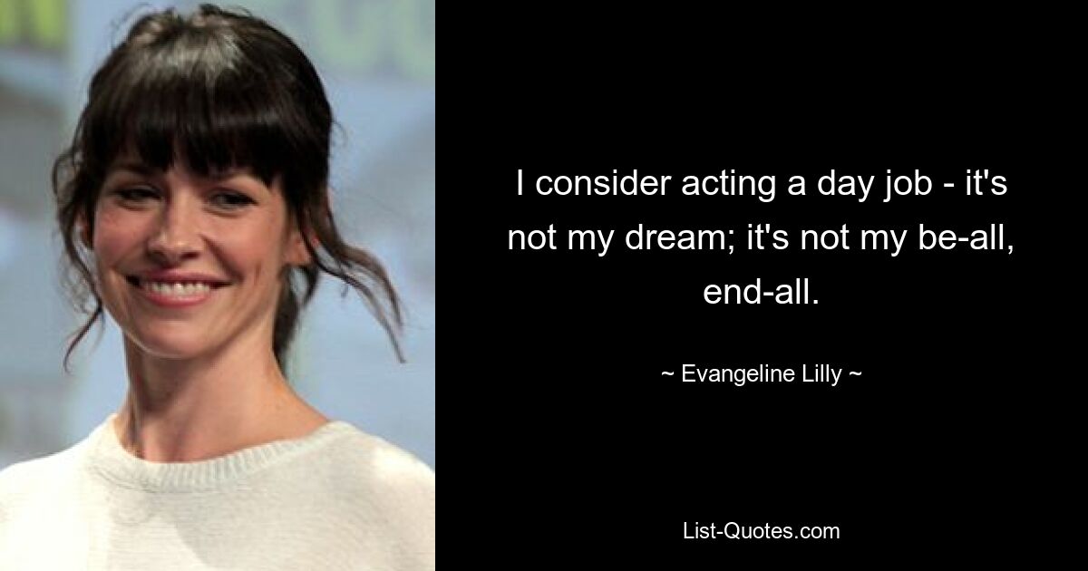 I consider acting a day job - it's not my dream; it's not my be-all, end-all. — © Evangeline Lilly