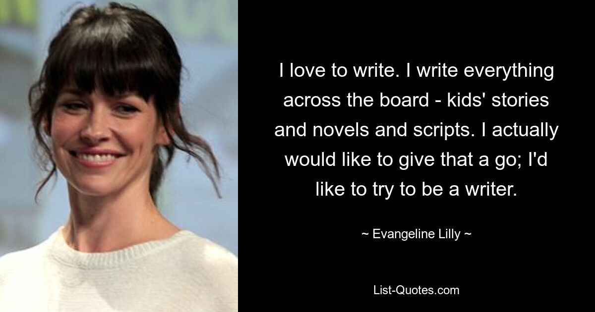 I love to write. I write everything across the board - kids' stories and novels and scripts. I actually would like to give that a go; I'd like to try to be a writer. — © Evangeline Lilly