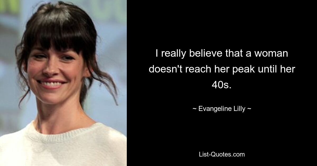 I really believe that a woman doesn't reach her peak until her 40s. — © Evangeline Lilly