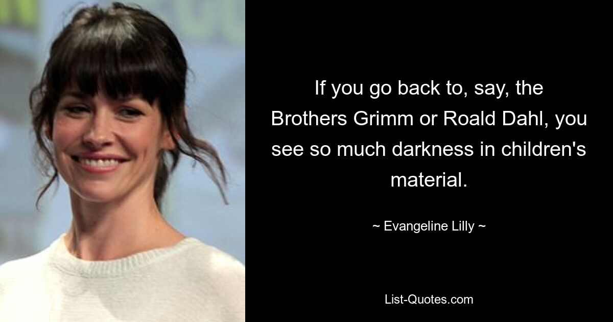 If you go back to, say, the Brothers Grimm or Roald Dahl, you see so much darkness in children's material. — © Evangeline Lilly