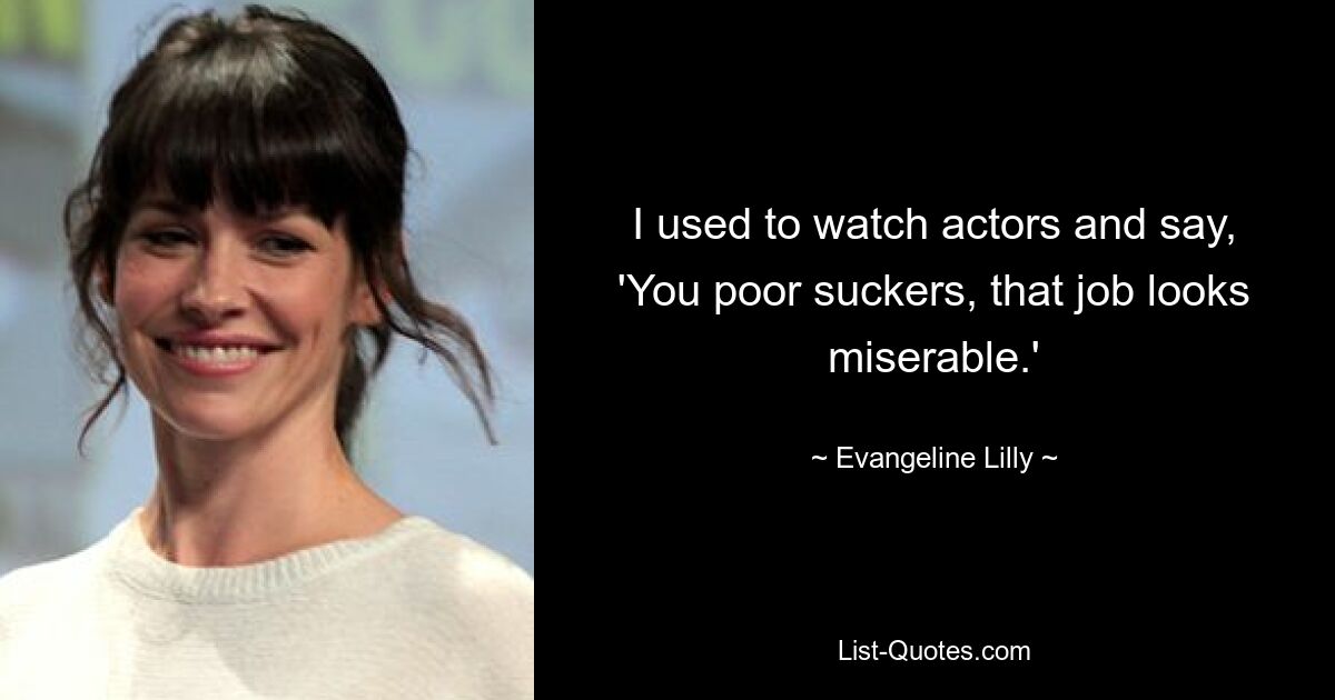 I used to watch actors and say, 'You poor suckers, that job looks miserable.' — © Evangeline Lilly