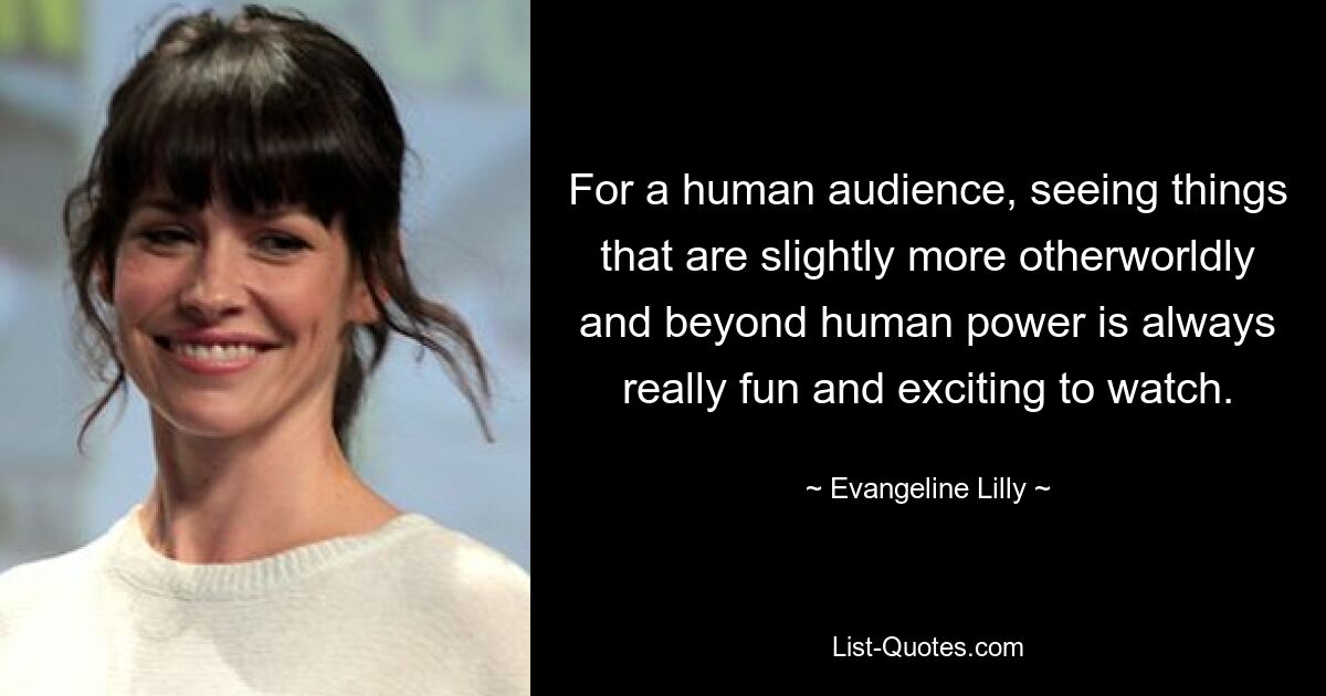 For a human audience, seeing things that are slightly more otherworldly and beyond human power is always really fun and exciting to watch. — © Evangeline Lilly