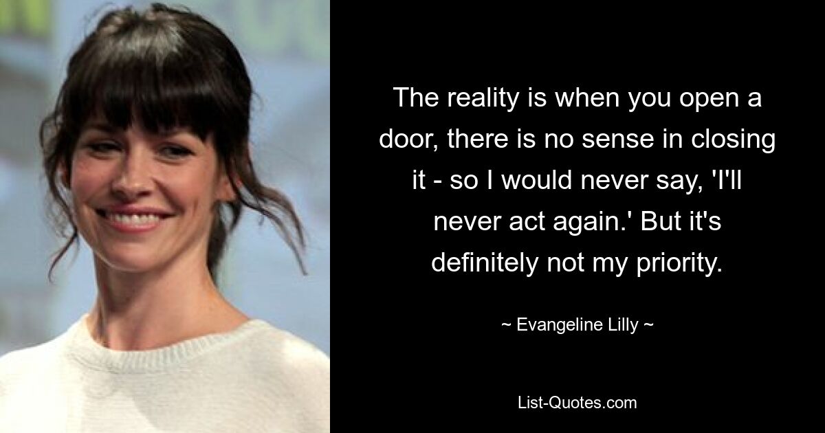 The reality is when you open a door, there is no sense in closing it - so I would never say, 'I'll never act again.' But it's definitely not my priority. — © Evangeline Lilly