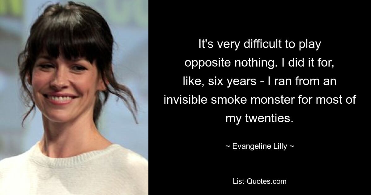 It's very difficult to play opposite nothing. I did it for, like, six years - I ran from an invisible smoke monster for most of my twenties. — © Evangeline Lilly