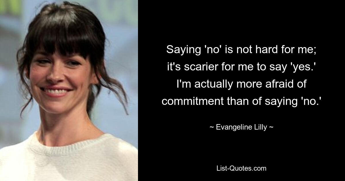 Saying 'no' is not hard for me; it's scarier for me to say 'yes.' I'm actually more afraid of commitment than of saying 'no.' — © Evangeline Lilly