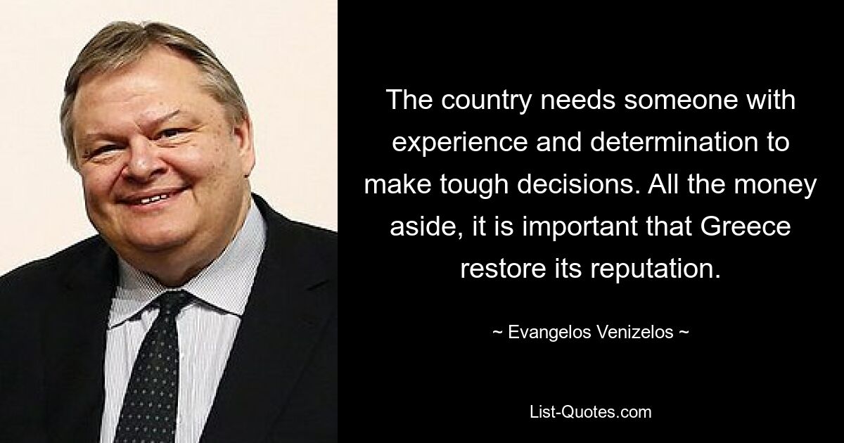 The country needs someone with experience and determination to make tough decisions. All the money aside, it is important that Greece restore its reputation. — © Evangelos Venizelos