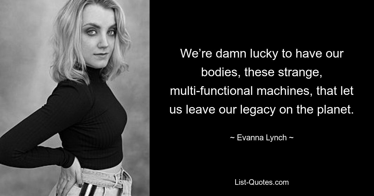 We’re damn lucky to have our bodies, these strange, multi-functional machines, that let us leave our legacy on the planet. — © Evanna Lynch