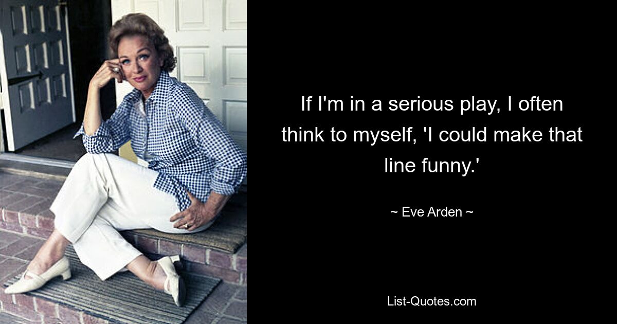 If I'm in a serious play, I often think to myself, 'I could make that line funny.' — © Eve Arden