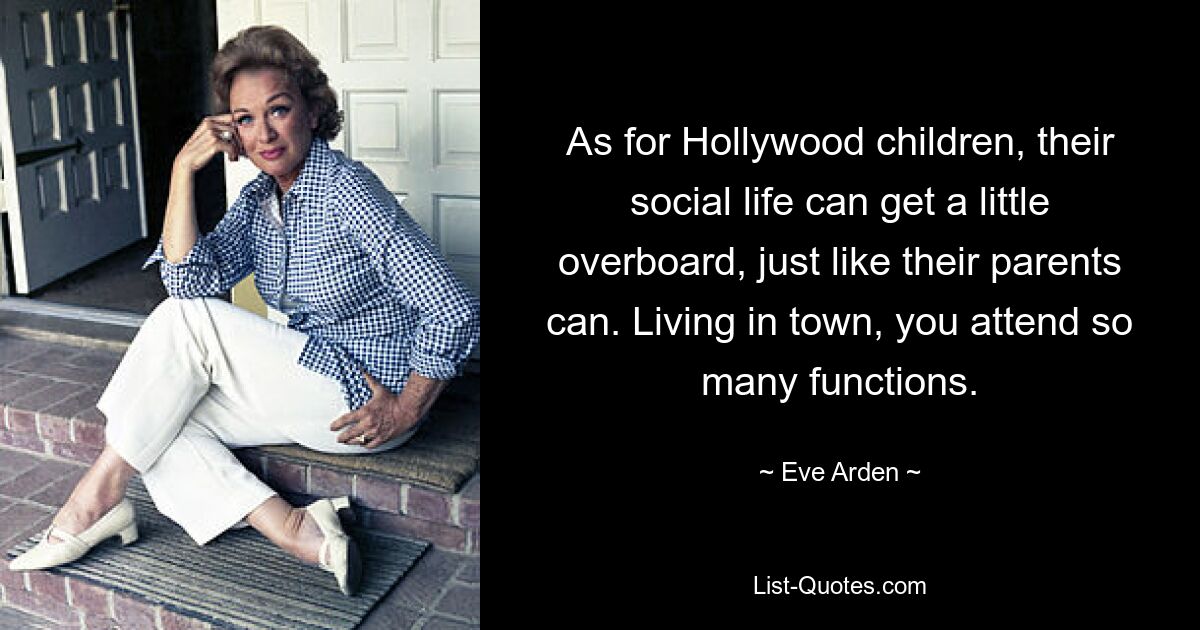 As for Hollywood children, their social life can get a little overboard, just like their parents can. Living in town, you attend so many functions. — © Eve Arden