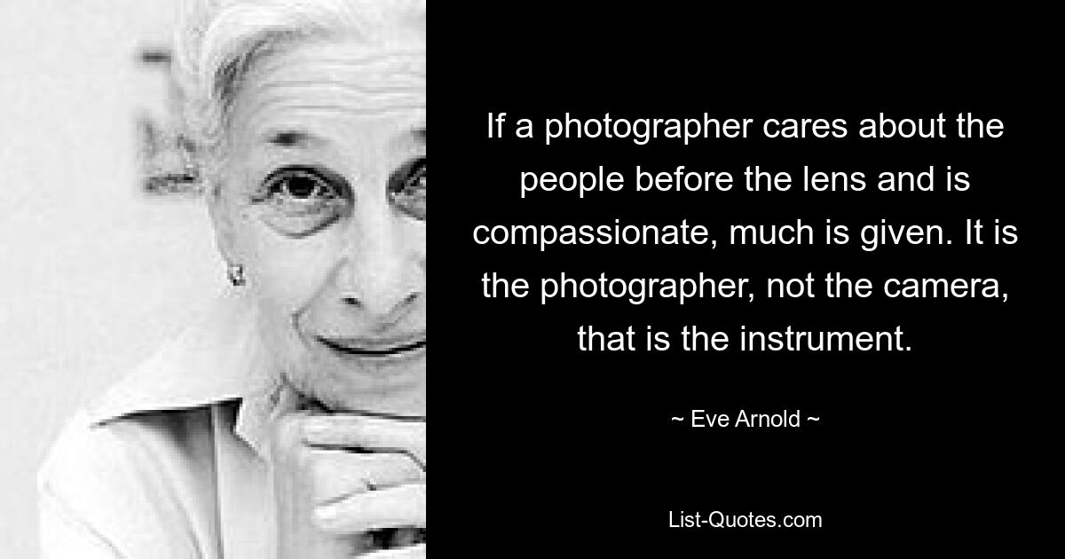 If a photographer cares about the people before the lens and is compassionate, much is given. It is the photographer, not the camera, that is the instrument. — © Eve Arnold