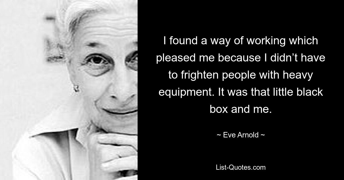 I found a way of working which pleased me because I didn’t have to frighten people with heavy equipment. It was that little black box and me. — © Eve Arnold