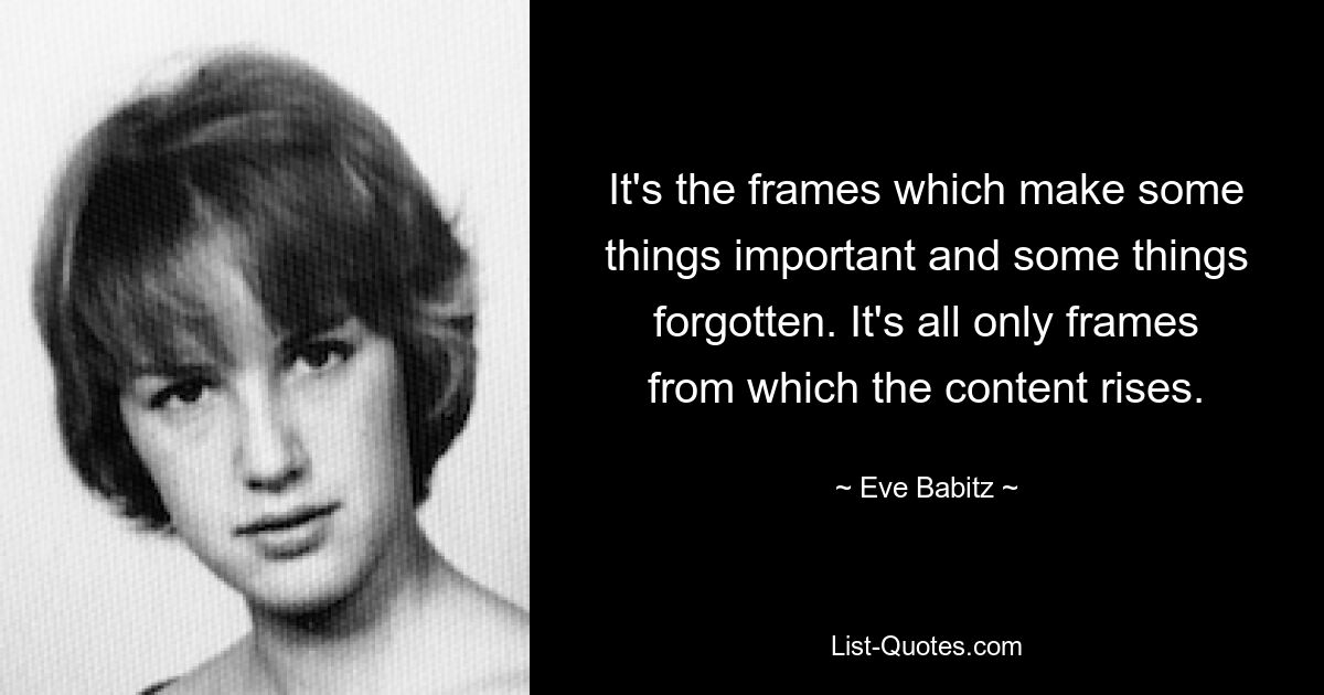 It's the frames which make some things important and some things forgotten. It's all only frames from which the content rises. — © Eve Babitz