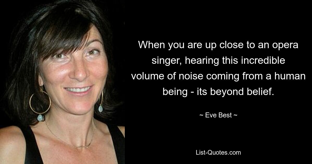 When you are up close to an opera singer, hearing this incredible volume of noise coming from a human being - its beyond belief. — © Eve Best