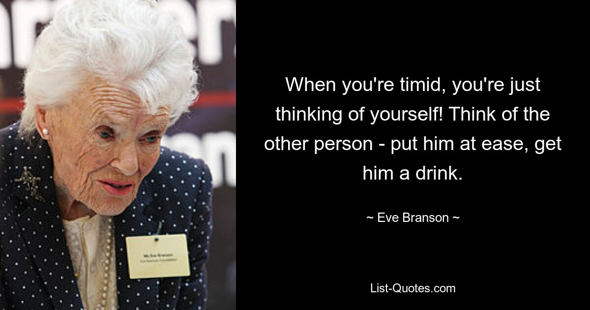 When you're timid, you're just thinking of yourself! Think of the other person - put him at ease, get him a drink. — © Eve Branson