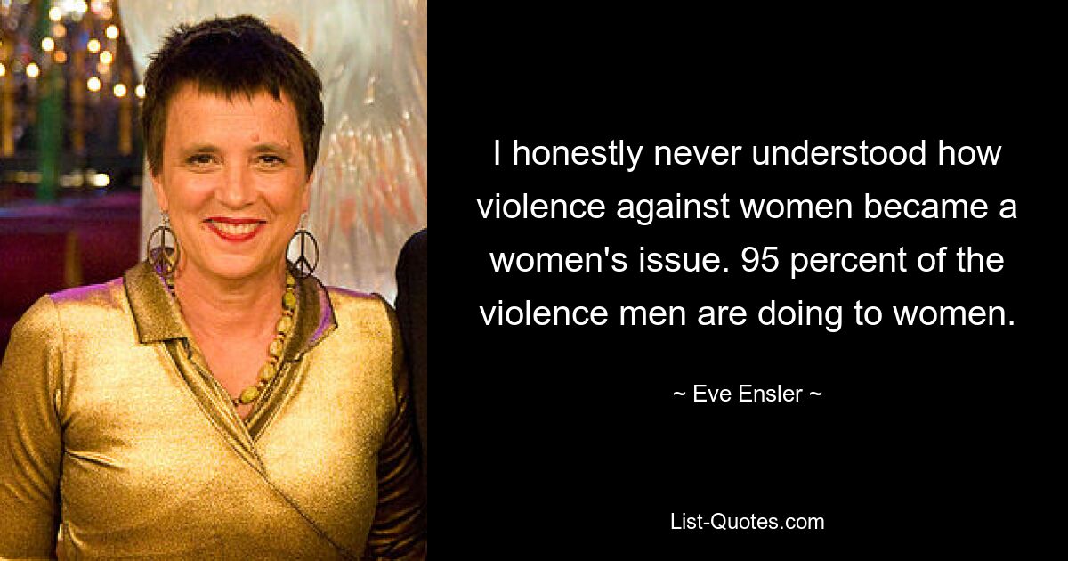 I honestly never understood how violence against women became a women's issue. 95 percent of the violence men are doing to women. — © Eve Ensler