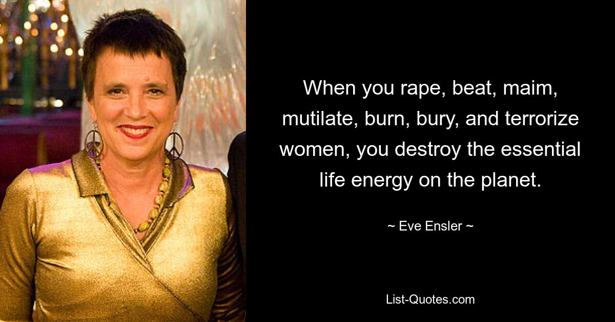 When you rape, beat, maim, mutilate, burn, bury, and terrorize women, you destroy the essential life energy on the planet. — © Eve Ensler