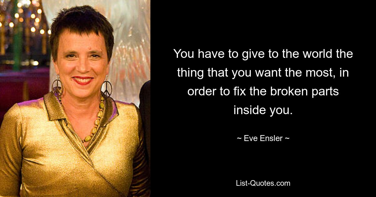 You have to give to the world the thing that you want the most, in order to fix the broken parts inside you. — © Eve Ensler