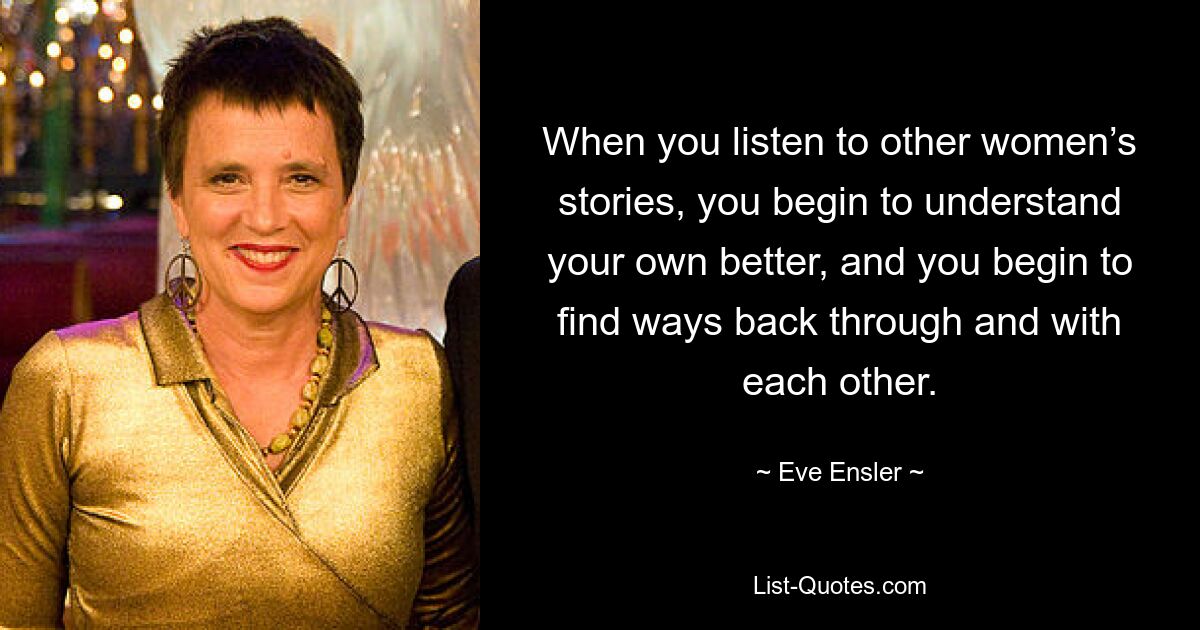 When you listen to other women’s stories, you begin to understand your own better, and you begin to find ways back through and with each other. — © Eve Ensler