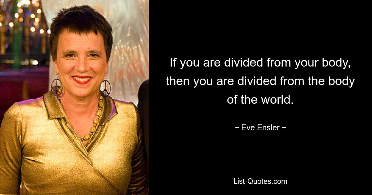 If you are divided from your body, then you are divided from the body of the world. — © Eve Ensler