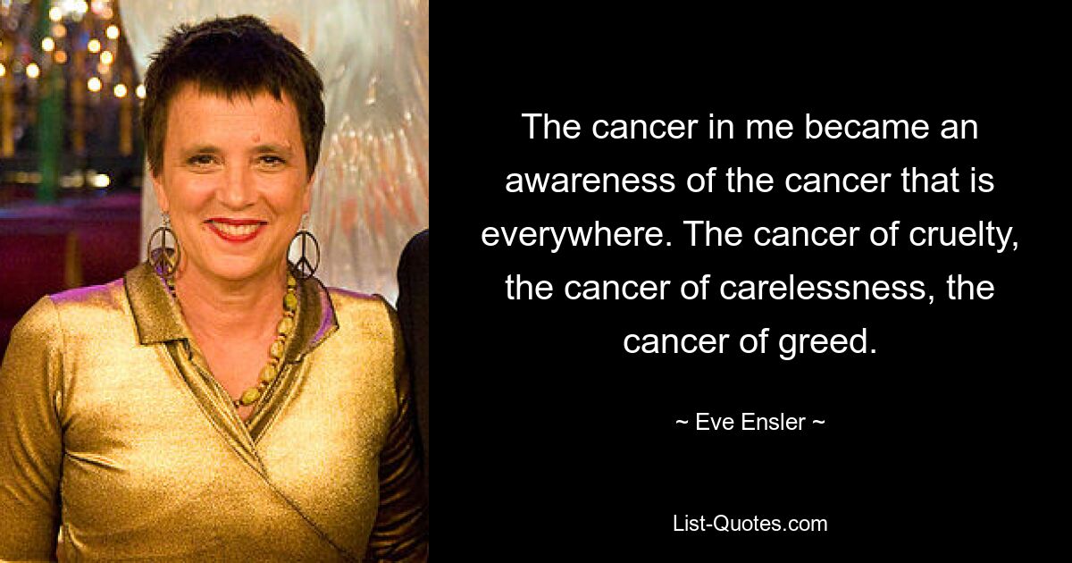 The cancer in me became an awareness of the cancer that is everywhere. The cancer of cruelty, the cancer of carelessness, the cancer of greed. — © Eve Ensler