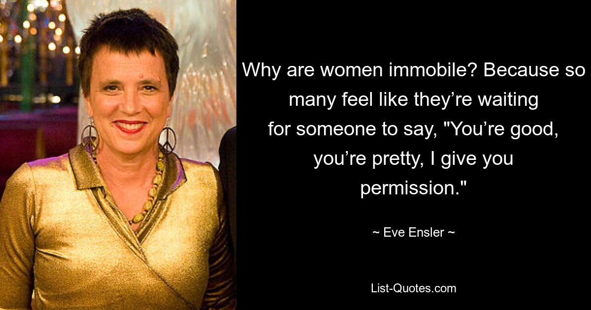 Why are women immobile? Because so many feel like they’re waiting for someone to say, "You’re good, you’re pretty, I give you permission." — © Eve Ensler