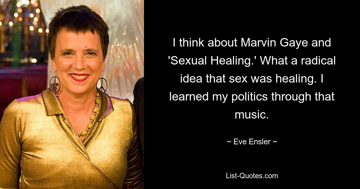 I think about Marvin Gaye and 'Sexual Healing.' What a radical idea that sex was healing. I learned my politics through that music. — © Eve Ensler