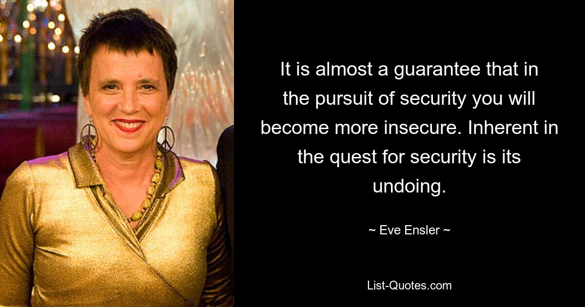 It is almost a guarantee that in the pursuit of security you will become more insecure. Inherent in the quest for security is its undoing. — © Eve Ensler