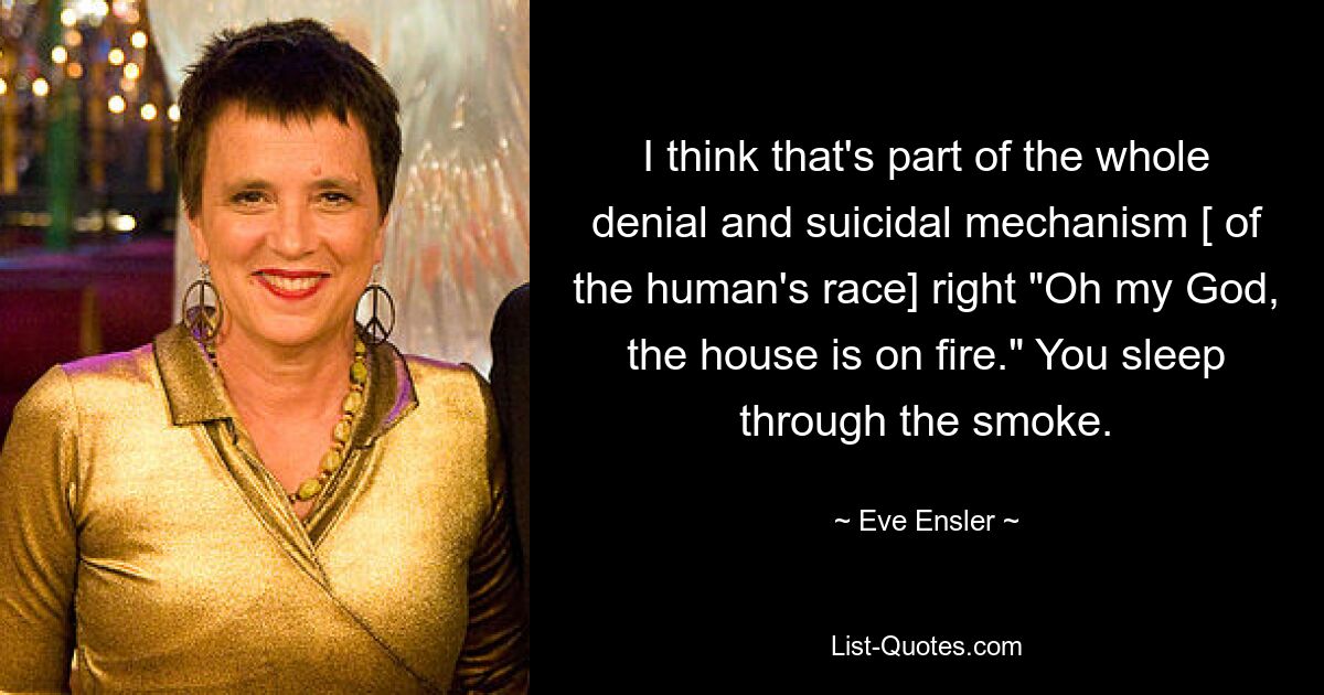 I think that's part of the whole denial and suicidal mechanism [ of the human's race] right "Oh my God, the house is on fire." You sleep through the smoke. — © Eve Ensler