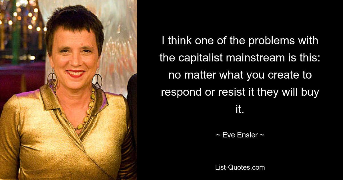 I think one of the problems with the capitalist mainstream is this: no matter what you create to respond or resist it they will buy it. — © Eve Ensler