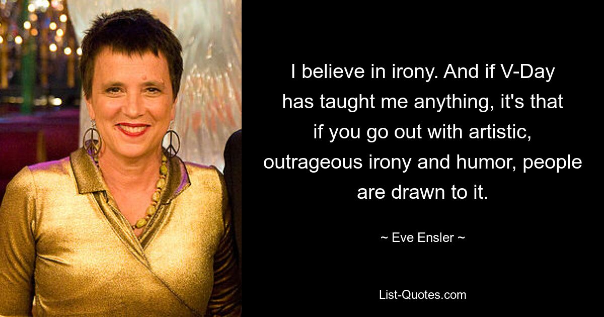 I believe in irony. And if V-Day has taught me anything, it's that if you go out with artistic, outrageous irony and humor, people are drawn to it. — © Eve Ensler