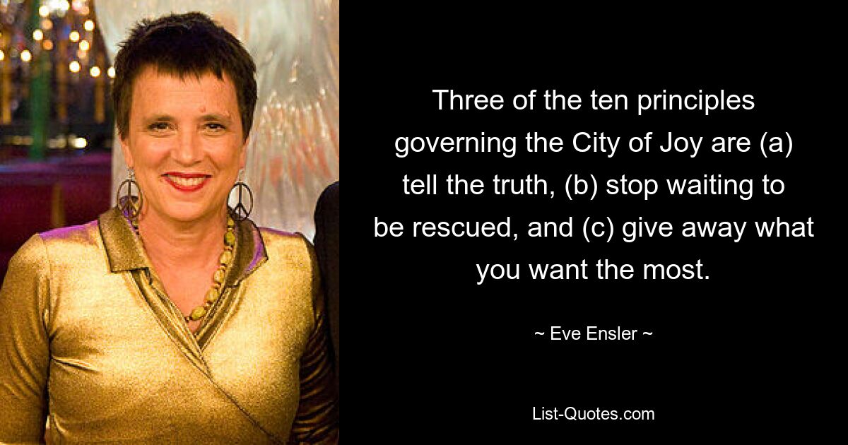 Three of the ten principles governing the City of Joy are (a) tell the truth, (b) stop waiting to be rescued, and (c) give away what you want the most. — © Eve Ensler