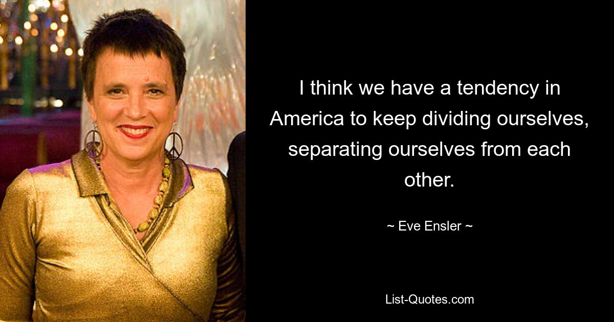 I think we have a tendency in America to keep dividing ourselves, separating ourselves from each other. — © Eve Ensler