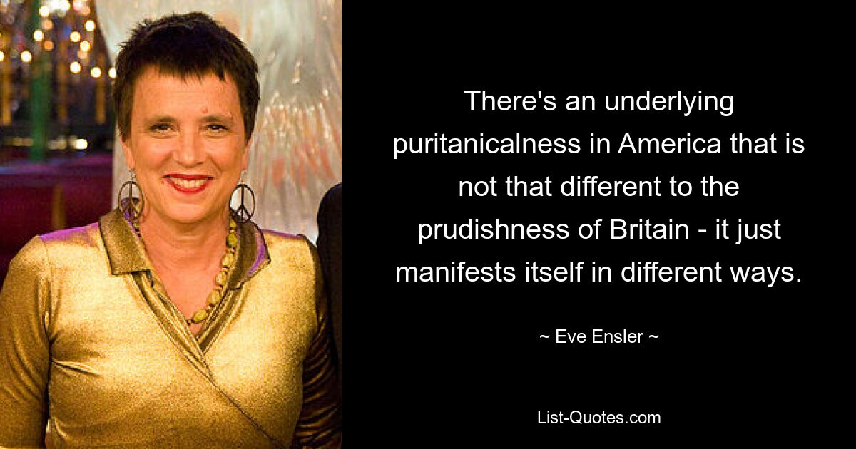 There's an underlying puritanicalness in America that is not that different to the prudishness of Britain - it just manifests itself in different ways. — © Eve Ensler