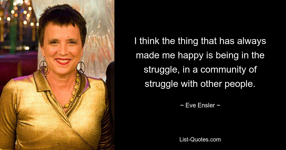 I think the thing that has always made me happy is being in the struggle, in a community of struggle with other people. — © Eve Ensler