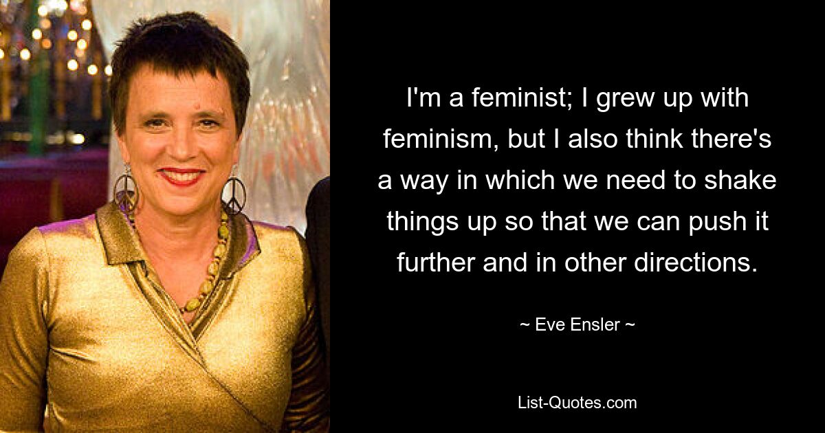 I'm a feminist; I grew up with feminism, but I also think there's a way in which we need to shake things up so that we can push it further and in other directions. — © Eve Ensler