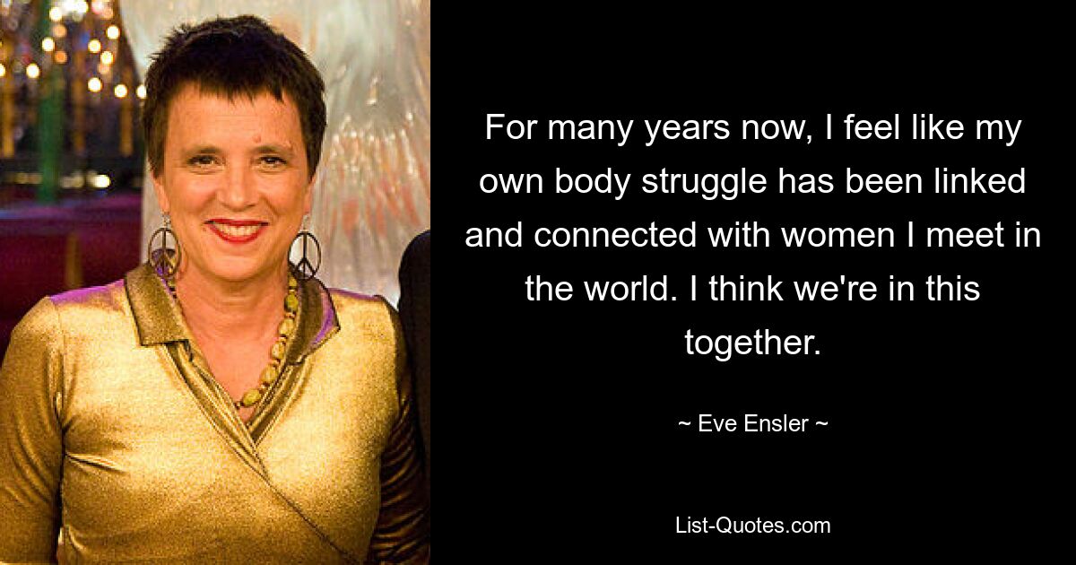 For many years now, I feel like my own body struggle has been linked and connected with women I meet in the world. I think we're in this together. — © Eve Ensler