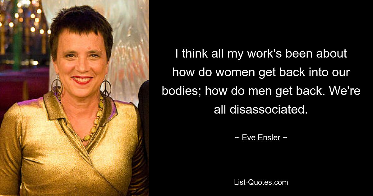 I think all my work's been about how do women get back into our bodies; how do men get back. We're all disassociated. — © Eve Ensler