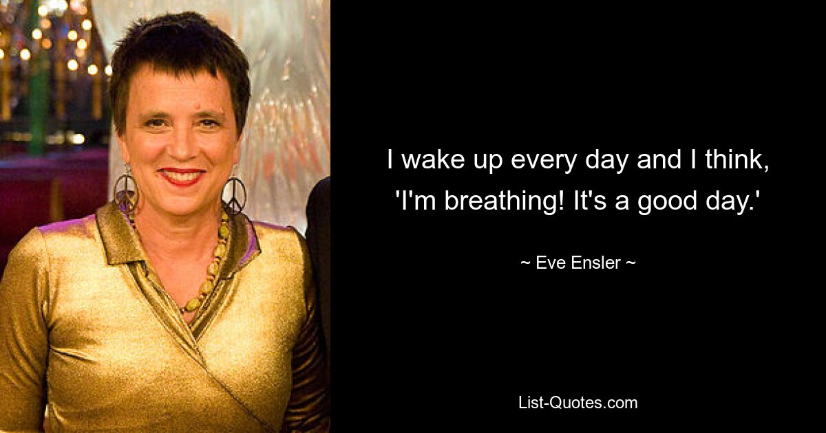 I wake up every day and I think, 'I'm breathing! It's a good day.' — © Eve Ensler