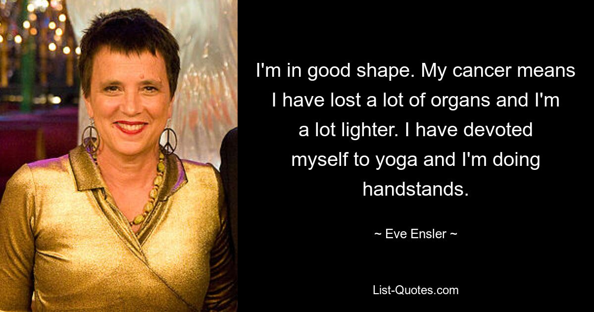 I'm in good shape. My cancer means I have lost a lot of organs and I'm a lot lighter. I have devoted myself to yoga and I'm doing handstands. — © Eve Ensler